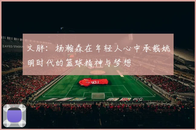 文胖：杨瀚森在年轻人心中承载姚明时代的篮球精神与梦想