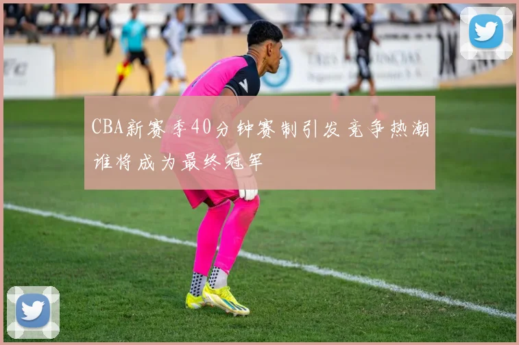 CBA新赛季40分钟赛制引发竞争热潮谁将成为最终冠军