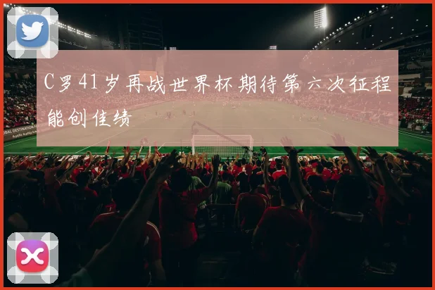 C罗41岁再战世界杯期待第六次征程能创佳绩