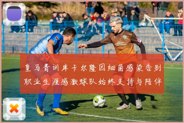 皇马青训库卡尔隆因细菌感染告别职业生涯感激球队始终支持与陪伴