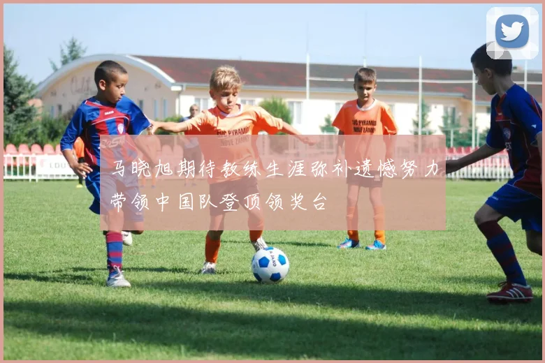 马晓旭期待教练生涯弥补遗憾努力带领中国队登顶领奖台