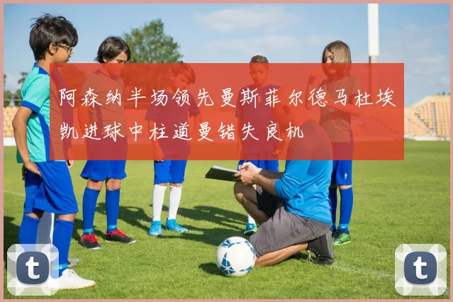 阿森纳半场领先曼斯菲尔德马杜埃凯进球中柱道曼错失良机