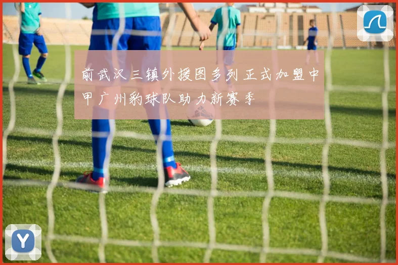 前武汉三镇外援图多列正式加盟中甲广州豹球队助力新赛季