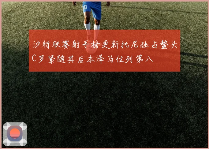 沙特联赛射手榜更新托尼独占鳌头C罗紧随其后本泽马位列第八