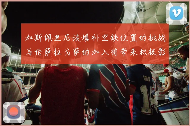 加斯佩里尼谈填补空缺位置的挑战马伦萨拉戈萨的加入将带来积极影响
