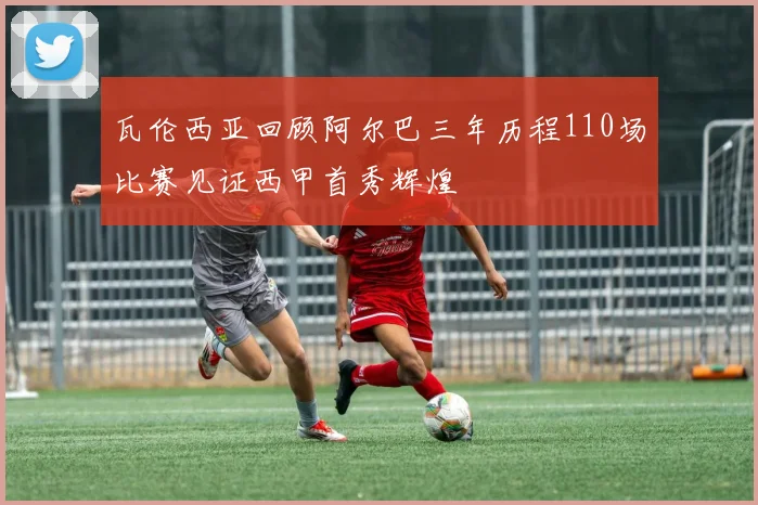 瓦伦西亚回顾阿尔巴三年历程110场比赛见证西甲首秀辉煌
