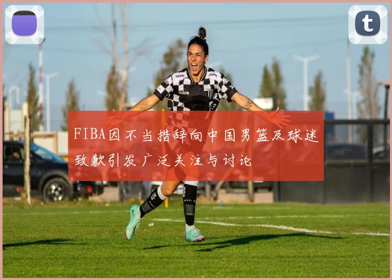 FIBA因不当措辞向中国男篮及球迷致歉引发广泛关注与讨论