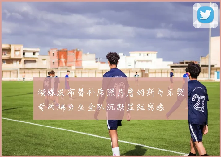 湖媒发布替补席照片詹姆斯与东契奇两端分坐全队沉默显距离感