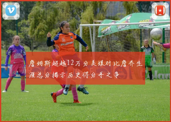 詹姆斯超越12万分美媒对比詹乔生涯总分揭示历史得分手之争