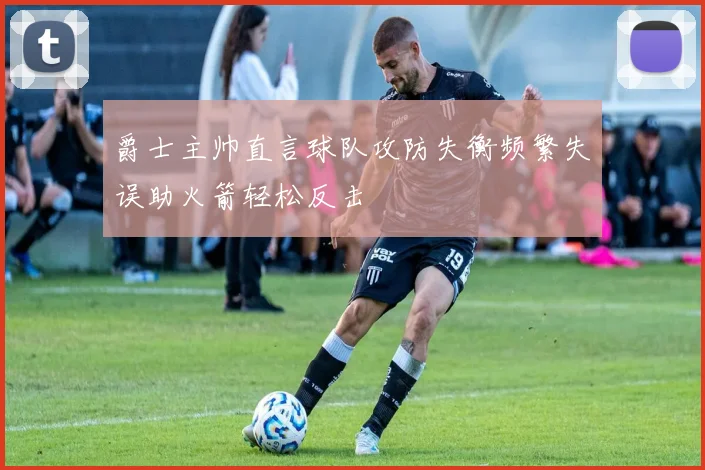 爵士主帅直言球队攻防失衡频繁失误助火箭轻松反击