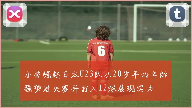 小将崛起日本U23队以20岁平均年龄强势进决赛并打入12球展现实力