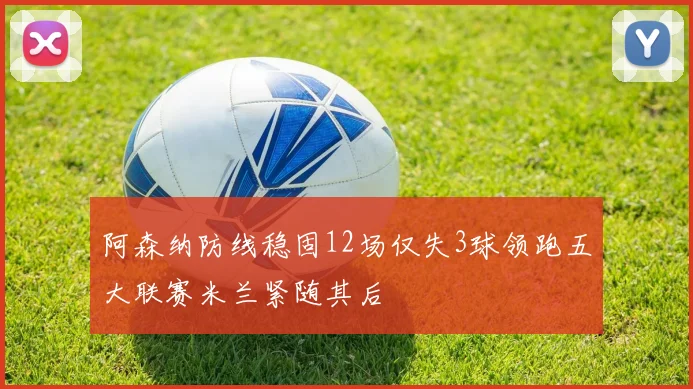 阿森纳防线稳固12场仅失3球领跑五大联赛米兰紧随其后