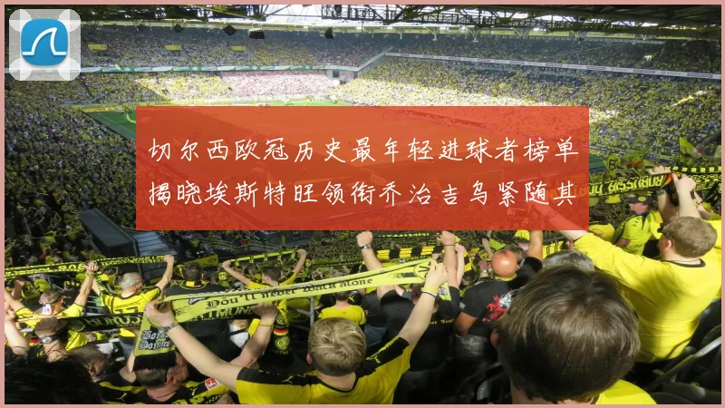 切尔西欧冠历史最年轻进球者榜单揭晓埃斯特旺领衔乔治吉乌紧随其后