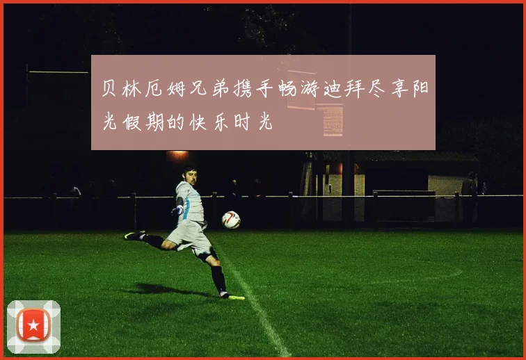 贝林厄姆兄弟携手畅游迪拜尽享阳光假期的快乐时光