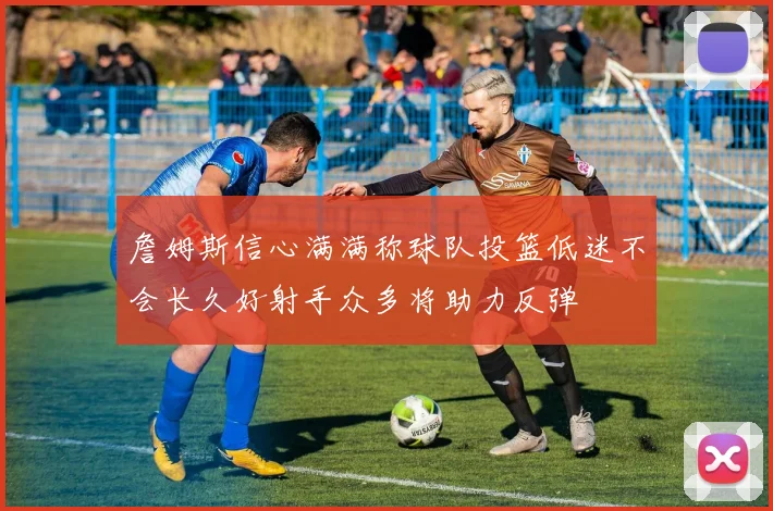 詹姆斯信心满满称球队投篮低迷不会长久好射手众多将助力反弹