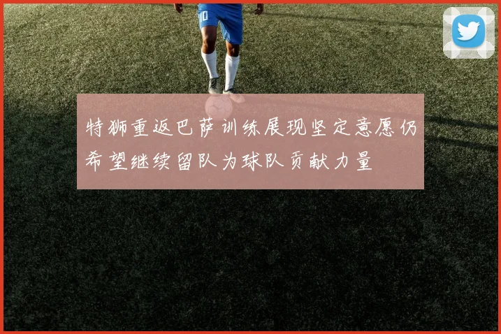 特狮重返巴萨训练展现坚定意愿仍希望继续留队为球队贡献力量