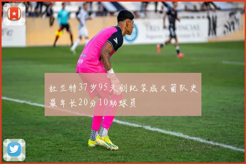 杜兰特37岁95天创纪录成火箭队史最年长20分10助球员