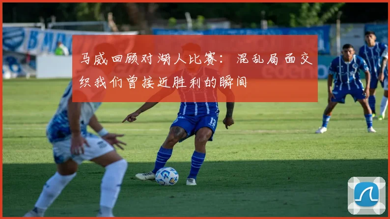 马威回顾对湖人比赛：混乱局面交织我们曾接近胜利的瞬间