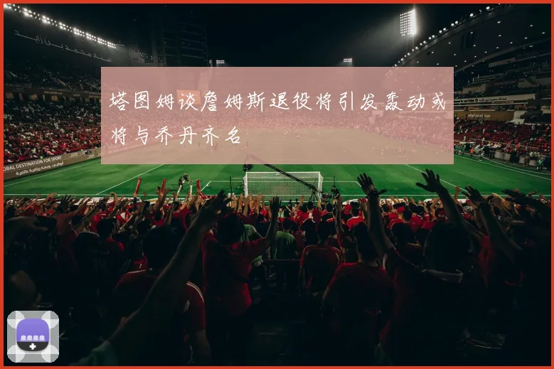 塔图姆谈詹姆斯退役将引发轰动或将与乔丹齐名