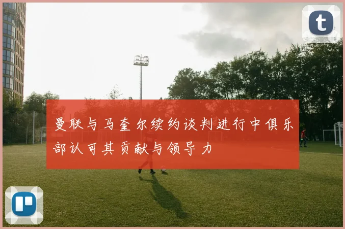 曼联与马奎尔续约谈判进行中俱乐部认可其贡献与领导力