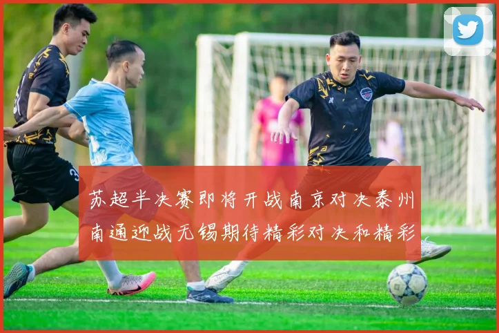 苏超半决赛即将开战南京对决泰州南通迎战无锡期待精彩对决和精彩进球