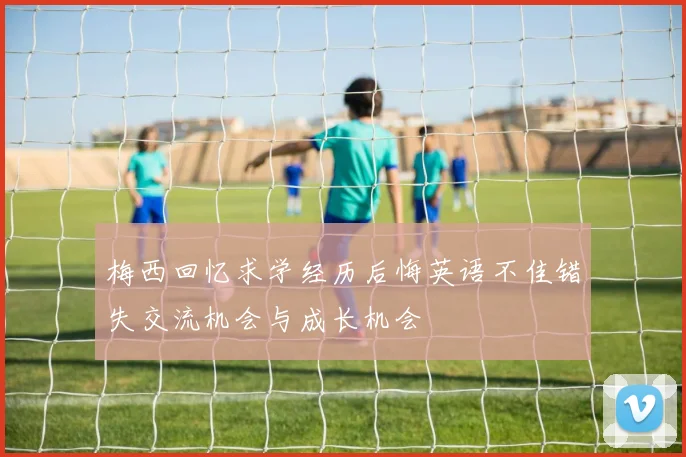 梅西回忆求学经历后悔英语不佳错失交流机会与成长机会