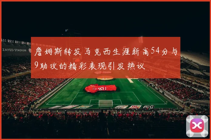 詹姆斯转发马克西生涯新高54分与9助攻的精彩表现引发热议