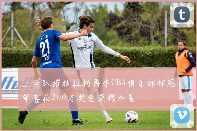 上海队摧枯拉朽再夺CBA俱乐部杯冠军喜获200万奖金荣耀加冕