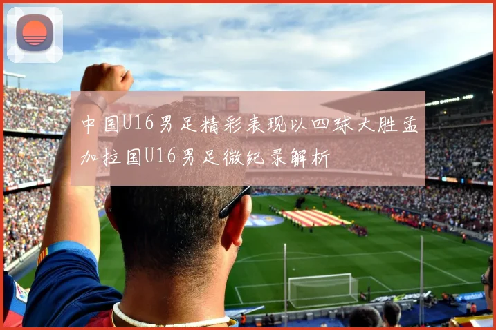 中国U16男足精彩表现以四球大胜孟加拉国U16男足微纪录解析