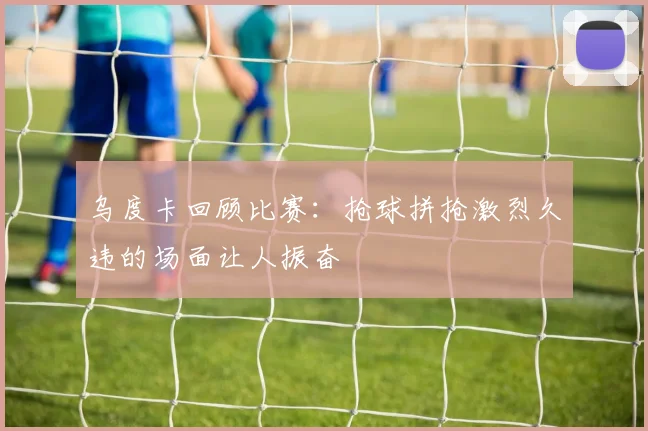 乌度卡回顾比赛：抢球拼抢激烈久违的场面让人振奋