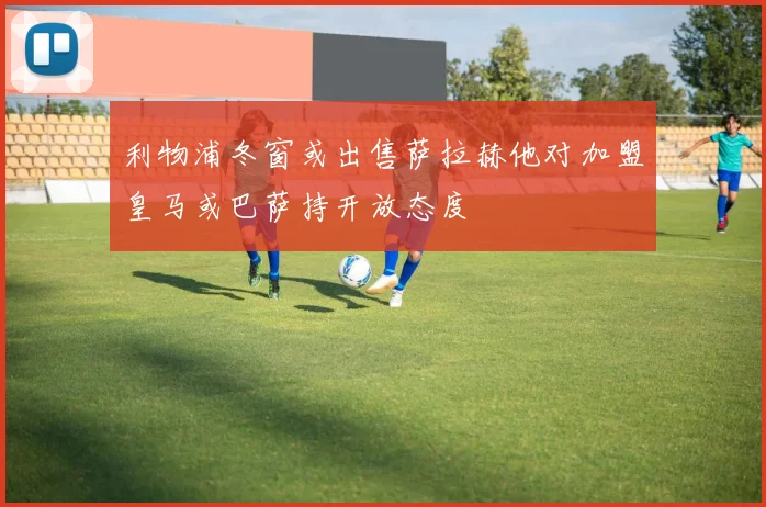 利物浦冬窗或出售萨拉赫他对加盟皇马或巴萨持开放态度