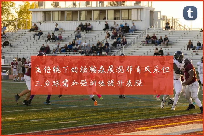 高倍镜下的杨瀚森展现邓肯风采但三分球需加强训练提升表现